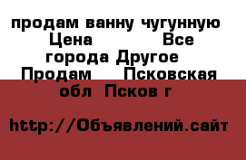  продам ванну чугунную › Цена ­ 7 000 - Все города Другое » Продам   . Псковская обл.,Псков г.